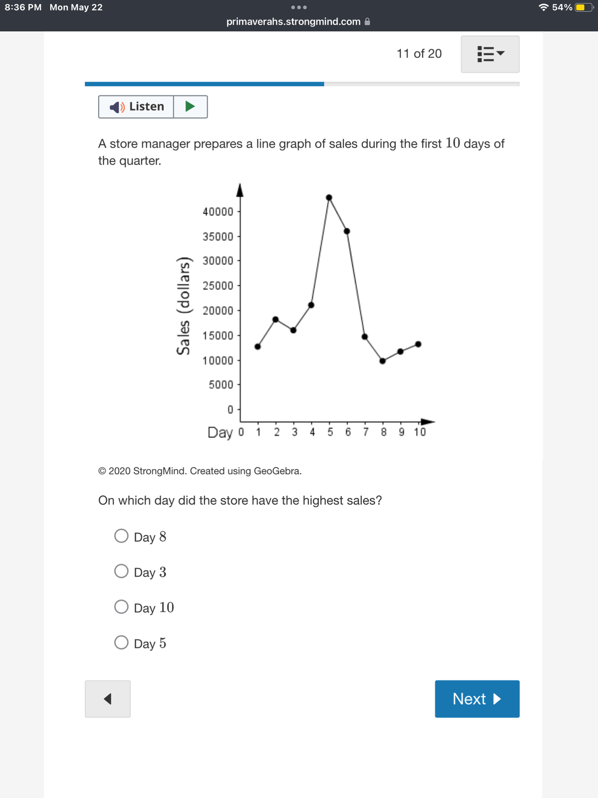 8:36 PM Mon May 22
Listen
A store manager prepares a line graph of sales during the first 10 days of
the quarter.
Day 8
Day 3
Sales (dollars)
Day 10
primaverahs.strongmind.com
O Day 5
40000
35000
30000
25000
20000
15000
10000
●●●
5000
0
Day o i
© 2020 StrongMind. Created using GeoGebra.
On which day did the store have the highest sales?
11 of 20 113
2 3 4 5 6 7 8 9 10
Next ▶
☎ 54%