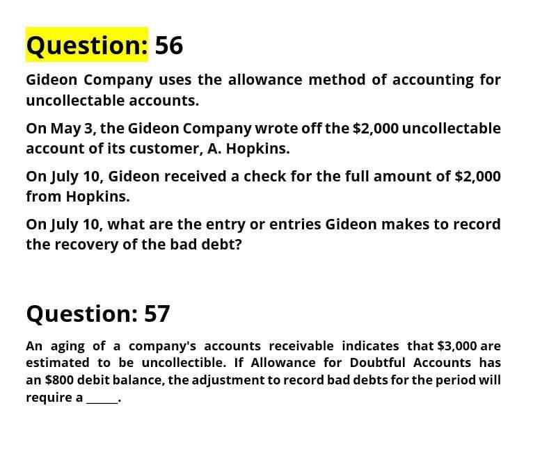 Question: 56
Gideon Company uses the allowance method of accounting for
uncollectable accounts.
On May 3, the Gideon Company wrote off the $2,000 uncollectable
account of its customer, A. Hopkins.
On July 10, Gideon received a check for the full amount of $2,000
from Hopkins.
On July 10, what are the entry or entries Gideon makes to record
the recovery of the bad debt?
Question: 57
An aging of a company's accounts receivable indicates that $3,000 are
estimated to be uncollectible. If Allowance for Doubtful Accounts has
an $800 debit balance, the adjustment to record bad debts for the period will
require a