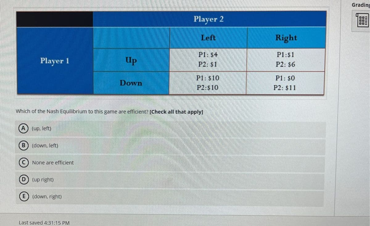 P1: $4
Player 1
Up
P2: $1
Player 2
Left
Right
P1:S1
P2: $6
P1: $10
P1: $0
Down
P2:$10
P2: $11
Which of the Nash Equilibrium to this game are efficient? [Check all that apply]
(A) (up, left)
(B) (down, left)
None are efficient
(D) (up right)
(E) (down, right)
Last saved 4:31:15 PM
Grading