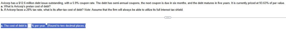 Avicorp has a $12.6 million debt issue outstanding, with a 5.9% coupon rate. The debt has semi-annual coupons, the next coupon is due in six months, and the debt matures in five years. It is currently priced at 93.63% of par value.
a. What is Avicorp's pretax cost of debt?
b. If Avicorp faces a 28% tax rate, what is its after-tax cost of debt? Note: Assume that the firm will always be able to utilize its full interest tax shield.
a. The cost of debt is
% per year. (Round to two decimal places.)