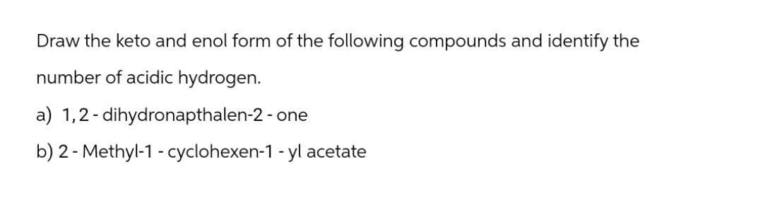 Draw the keto and enol form of the following compounds and identify the
number of acidic hydrogen.
a) 1,2-dihydronapthalen-2 - one
b) 2-Methyl-1-cyclohexen-1-yl acetate