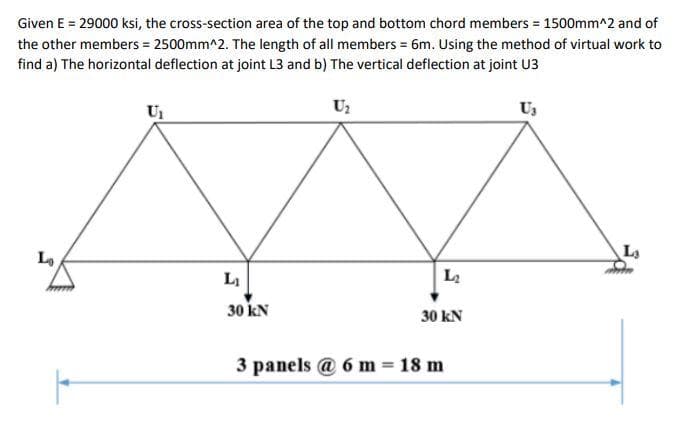 Given E = 29000 ksi, the cross-section area of the top and bottom chord members 1500mm^2 and of
the other members = 2500mm^2. The length of all members = 6m. Using the method of virtual work to
find a) The horizontal deflection at joint L3 and b) The vertical deflection at joint U3
Uz
Us
Lo
La
L2
30 kN
30 kN
3 panels @ 6 m = 18 m
