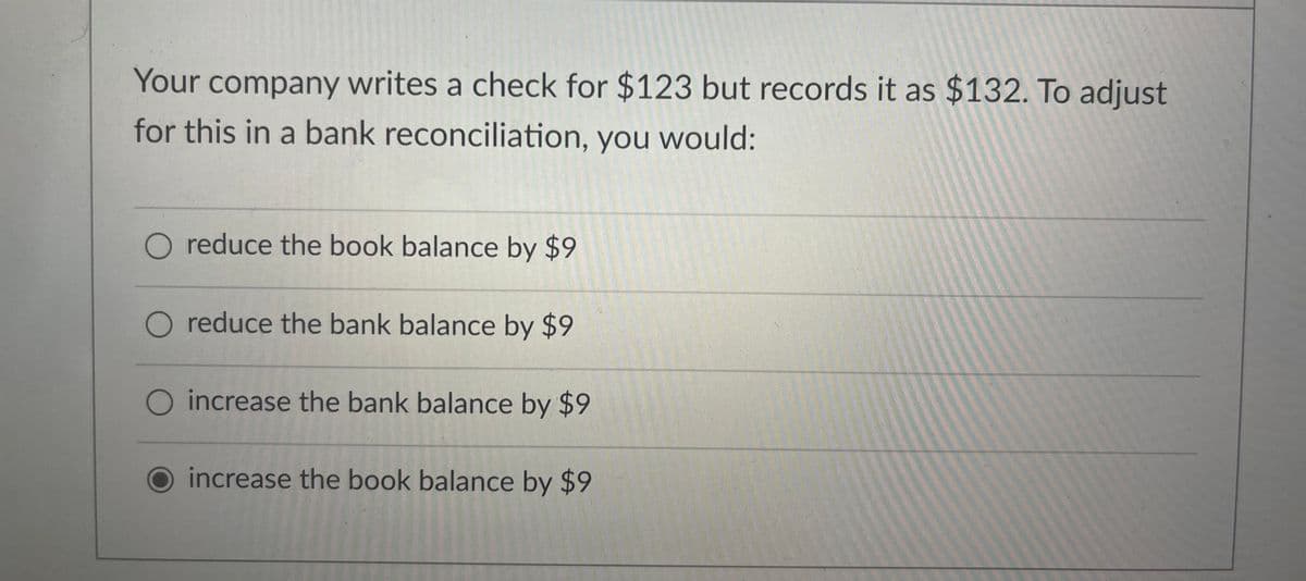 Your company writes a check for $123 but records it as $132. To adjust
for this in a bank reconciliation, you would:
reduce the book balance by $9
O reduce the bank balance by $9
O increase the bank balance by $9
O increase the book balance by $9