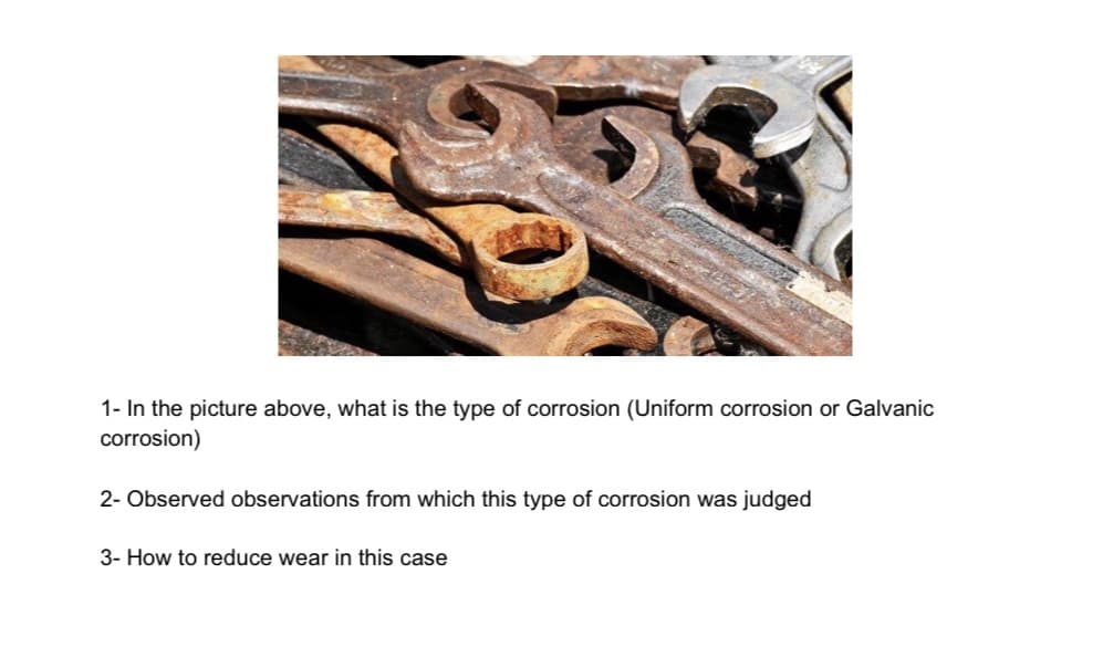 1- In the picture above, what is the type of corrosion (Uniform corrosion or Galvanic
corrosion)
2- Observed observations from which this type of corrosion was judged
3- How to reduce wear in this case
