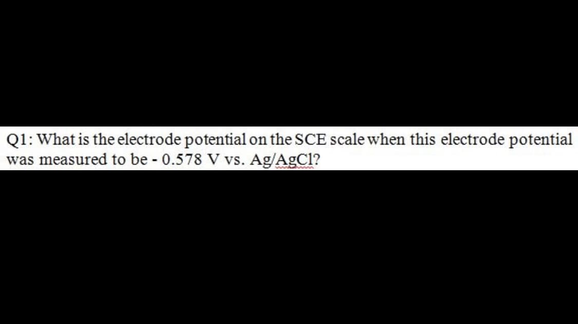 Q1: What is the electrode potential on the SCE scale when this electrode potential
was measured to be 0.578 V vs. Ag/AgCl?
