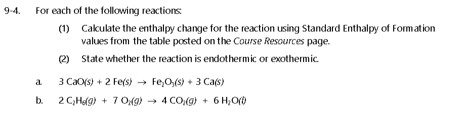 9-4.
For each of the following reactions:
(1)
Calculate the enthalpy change for the reaction using Standard Enthalpy of Formation
values from the table posted on the Course Resources page.
(2) State whether the reaction is endothermic or exothermic.
а.
3 Са0() + 2 Feе(s) > Fe,0%3(s) +3 Сa('s)
b.
2 C;Ho(g) + 7 02(g) → 4 CO2(g) + 6 H2O()
