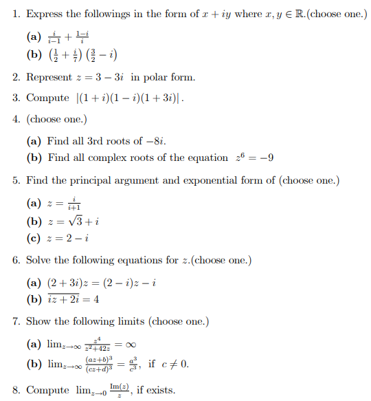 1. Express the followings in the form of x + iy where r, y E R.(choose one.)
(a) +부
(b) ( + ) ( – )
2. Represent z = 3 – 3i in polar form.
3. Compute |(1+ i)(1 – i)(1+3i)| .
4. (choose one.)
(a) Find all 3rd roots of -8i.
(b) Find all complex roots of the equation 26 = -9
5. Find the principal argument and exponential form of (choose one.)
(a) z =
(b) z = v3+i
(c) z = 2 – i
!!
6. Solve the following equations for z.(choose one.)
(a) (2+ 3i)z = (2 – i)z – i
(b) iz + 2i = 4
7. Show the following limits (choose one.)
(a) lim; 12:
= 00
(az+b)a
(b) lim,--0 ed = 5, if c 0.
8. Compute lim, -o m, if exists.
Im(2
+0
