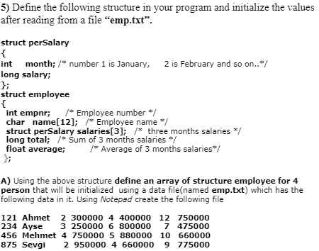 5) Define the following structure in your program and initialize the values
after reading from a file “emp.txt".
struct perSalary
{
int month; /* number 1 is January,
long salary;
};
struct employee
{
int empnr;
char name[12]; /* Employee name */
struct perSalary salaries[3]; /* three months salaries */
long total; /* Sum of 3 months salaries */
float average;
};
2 is February and so on..*/
* Employee number */
/* Average of 3 months salaries*/
A) Using the above structure define an array of structure employee for 4
person that will be initialized using a data file(named emp.txt) which has the
following data in it. Using Notepad create the following file
121 Ahmet 2 300000 4 400000 12 750000
234 Ayse
456 Mehmet 4 750000 5 880000 10 660000
875 Sevgi
3 250000 6 800000 7 475000
2 950000 4 660000
9 775000
