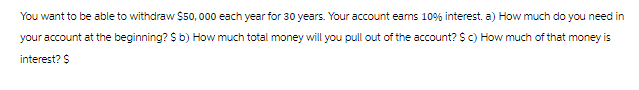 You want to be able to withdraw $50,000 each year for 30 years. Your account earns 10% interest. a) How much do you need in
your account at the beginning? $ b) How much total money will you pull out of the account? $ c) How much of that money is
interest? $