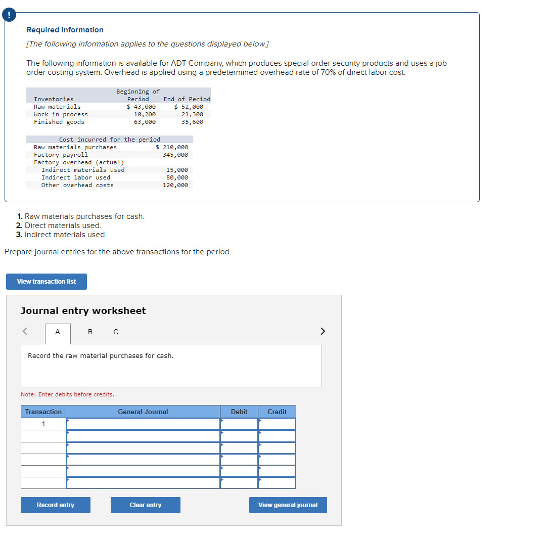 Required information
[The following information applies to the questions displayed below.]
The following information is available for ADT Company, which produces special-order security products and uses a job
order costing system. Overhead is applied using a predetermined overhead rate of 70% of direct labor cost.
Inventories
Raw materials
Work in process
Finished goods
Cost incurred for the period
Raw materials purchases
Factory payroll
Factory overhead (actual)
Indirect materials used
Indirect labor used
Other overhead costs
Beginning of
Period
$ 43,000
10, 200
63,000
View transaction list
Journal entry worksheet
A
1. Raw materials purchases for cash.
2. Direct materials used.
3. Indirect materials used.
Prepare journal entries for the above transactions for the period.
в с
Note: Enter debits before credits.
Transaction
1
Record entry
End of Period
$ 52,000
21,300
35,600
$ 210,000
345,000
Record the raw material purchases for cash.
15,000
80,000
120,000
Clear entry
General Journal
Debit
Credit
View general journal
>