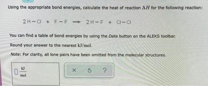 Using the appropriate bond energies, calculate the heat of reaction AH for the following reaction:
2H CI+F-F 2H-F + CI-CI
You can find a table of bond energies by using the Data button on the ALEKS toolbar.
Round your answer to the nearest kJ/mol.
Note: For clarity, all lone pairs have been omitted from the molecular structures.
×
G
?
mol