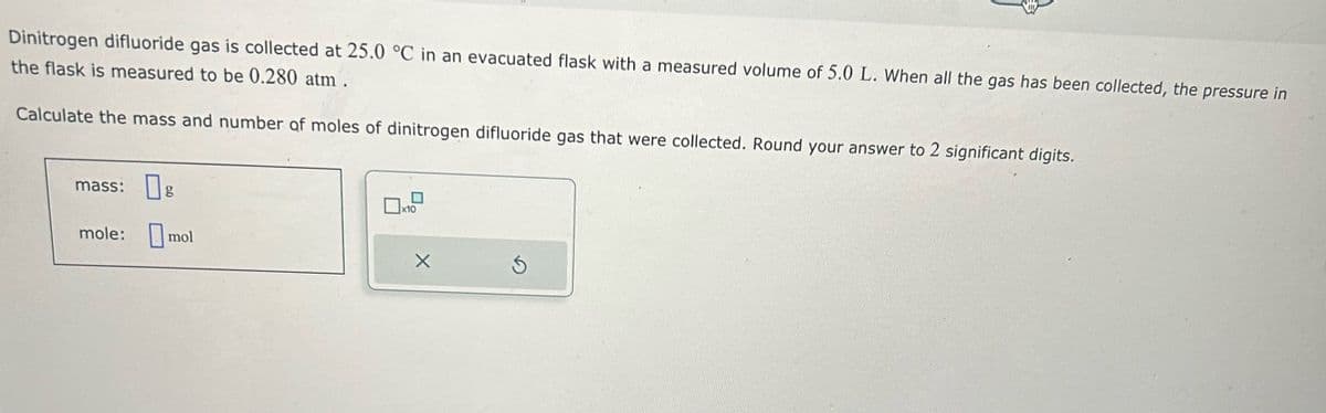 Dinitrogen difluoride gas is collected at 25.0 °C in an evacuated flask with a measured volume of 5.0 L. When all the gas has been collected, the pressure in
the flask is measured to be 0.280 atm .
Calculate the mass and number of moles of dinitrogen difluoride gas that were collected. Round your answer to 2 significant digits.
mass:
mole:
g
mol
x10
X
Ś