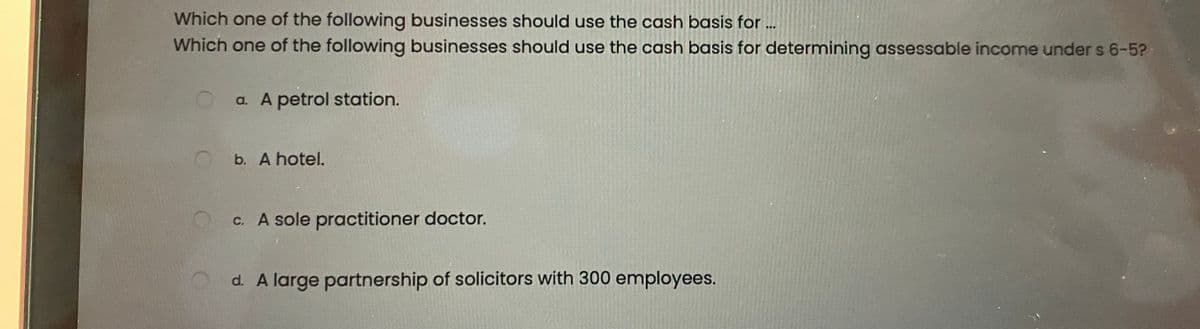 Which one of the following businesses should use the cash basis for...
Which one of the following businesses should use the cash basis for determining assessable income under s 6-5?
a. A petrol station.
b. A hotel.
c. A sole practitioner doctor.
d. A large partnership of solicitors with 300 employees.