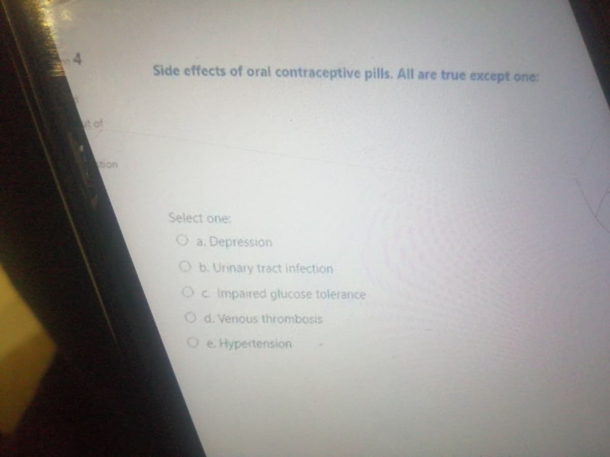 Side effects of oral contraceptive pills. All are true except one:
t of
tion
Select one:
O a. Depression
O b. Urinary tract infection
Oc Impaired głucose tolerance
O d. Venous thrombosis
O e. Hypertension
