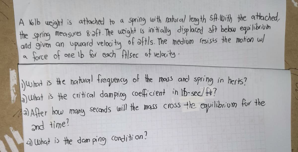 A N6lb weight is attached to a spring with natural length sA. With the attached,
the spring measures 8aft. The wright is imitially displaced 3ft bebw equilibrium
and given an upward velocity of aftls. The medium resists the motion w/
force of one Ib for each ftlsec of velocity.
lwhatis the natural frequency of the mass and spring in herts?
)What is the critical damping coefficient in 1b-sec/?
secends will the mass cross the equilibrium for the
2)Afer how many
nd time?
3
4) What is the dam ping condition?
