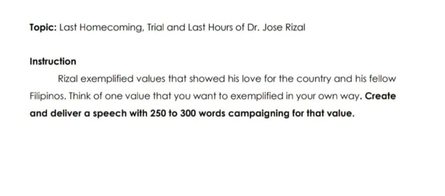 Topic: Last Homecoming, Trial and Last Hours of Dr. Jose Rizal
Instruction
Rizal exemplified values that showed his love for the country and his fellow
Filipinos. Think of one value that you want to exemplified in your own way. Create
and deliver a speech with 250 to 300 words campaigning for that value.
