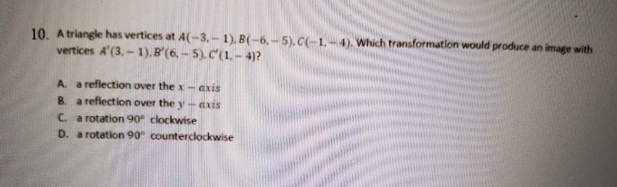 10. Atriangle has vertices at 4(-3,- 1). B(-6,-5).C(-1.-4). Which transformation would produce an image with
vertices A'(3.- 1).B'(6, - 5). C(1.- 4)?
A a reflection over thex- axis
B. a reflection over the y- exis
C. a rotation 90 clockwise
D. a rotation 90 counterclockwise
