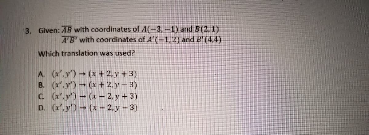 3. Given: AB with coordinates of A(-3,-1) and B(2,1)
A'B' with coordinates of A'(-1,2) and B'(4,4)
Which translation was used?
A. (x',y) (x+ 2, y + 3)
B. (x',y') (x + 2, y – 3)
C. (x.y') (x– 2, y + 3)
D. (x'.y) (x- 2, y - 3)
