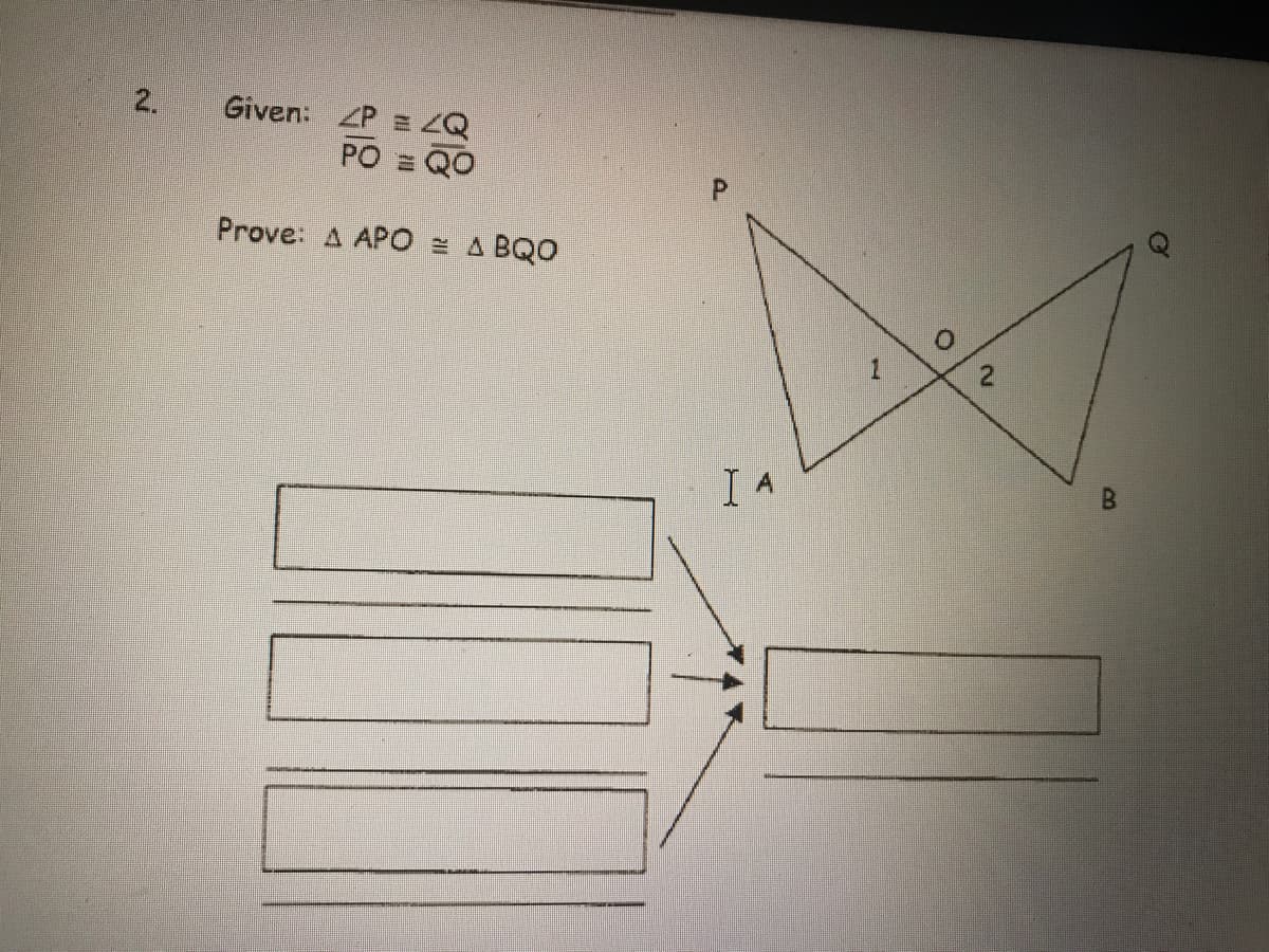 **Problem 2:**

**Given:**

- \(\angle P = \angle Q\)
- \(PO = QO\)

**Prove:** \(\triangle APO \cong \triangle BQO\)

**Diagram Explanation:**

The diagram displays two triangles, \(\triangle APO\) and \(\triangle BQO\), with a common vertex at point \(O\). The triangles are arranged such that they share the side \(PO\) and \(QO\). The angles at vertices \(P\) and \(Q\) are marked as equal, and the segments \(PO\) and \(QO\) are noted to be equal in length.

There is a flowchart with three rectangles on the left merging into one rectangle on the right, suggesting a step-by-step process or logical flow leading to a conclusion. However, there is no specific text or detail in these rectangles.