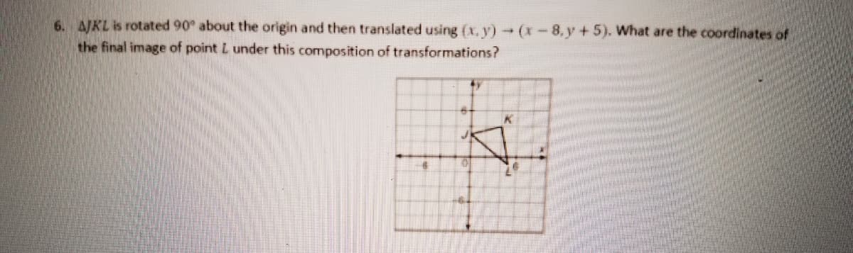 6. KLis rotated 90 about the origin and then translated using (X, y) → (x -- 8, y +5). What are the coordinates of
the final image of point L under this composition of transformations?
