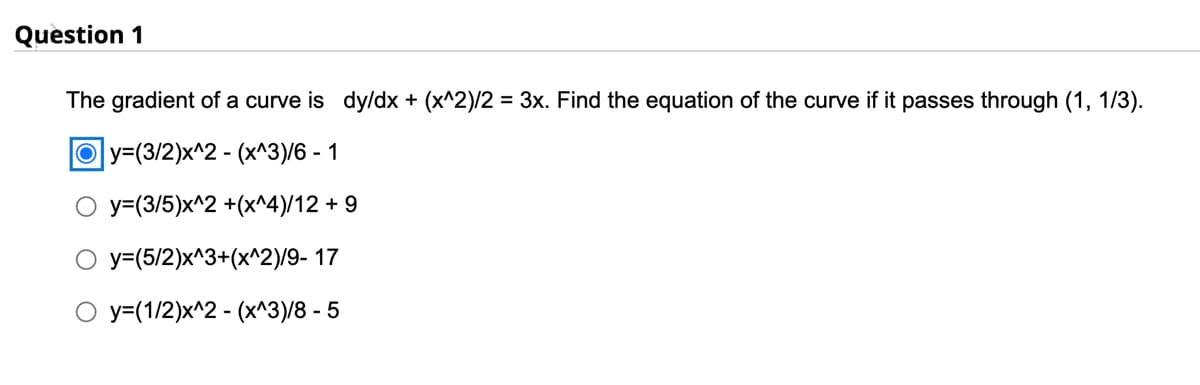 Question 1
The gradient of a curve is dy/dx + (x^2)/2 = 3x. Find the equation of the curve if it passes through (1, 1/3).
Oy=(3/2)x^2 - (x^3)/6 - 1
y=(3/5)x^2 +(x^4)/12 + 9
y=(5/2)x^3+(x^2)/9-17
y=(1/2)x^2-(x^3)/8 - 5