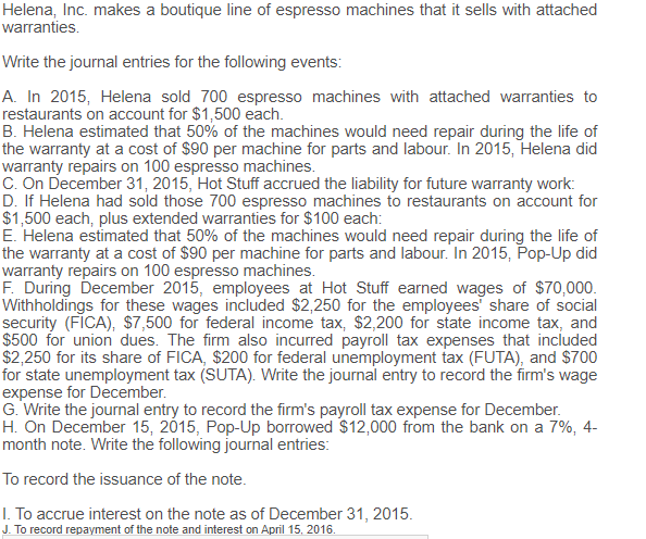 Helena, Inc. makes a boutique line of espresso machines that it sells with attached
warranties.
Write the journal entries for the following events:
A. In 2015, Helena sold 700 espresso machines with attached warranties to
restaurants on account for $1,500 each.
B. Helena estimated that 50% of the machines would need repair during the life of
the warranty at a cost of $90 per machine for parts and labour. In 2015, Helena did
warranty repairs on 100 espresso machines.
C. On December 31, 2015, Hot Stuff accrued the liability for future warranty work:
D. If Helena had sold those 700 espresso machines to restaurants on account for
$1,500 each, plus extended warranties for $100 each:
E. Helena estimated that 50% of the machines would need repair during the life of
the warranty at a cost of $90 per machine for parts and labour. In 2015, Pop-Up did
warranty repairs on 100 espresso machines.
F. During December 2015, employees at Hot Stuff earned wages of $70,000.
Withholdings for these wages included $2,250 for the employees share of social
security (FICA), $7,500 for federal income tax, $2,200 for state income tax, and
$500 for union dues. The firm also incurred payroll tax expenses that included
$2,250 for its share of FICA, $200 for federal unemployment tax (FUTA), and $700
for state unemployment tax (SUTA). Write the journal entry to record the firm's wage
expense for December.
G. Write the journal entry to record the firm's payroll tax expense for December.
H. On December 15, 2015, Pop-Up borrowed $12,000 from the bank on a 7%, 4-
month note. Write the following journal entries:
To record the issuance of the note.
I. To accrue interest on the note as of December 31, 2015.
J. To record repayment of the note and interest on April 15, 2016.
