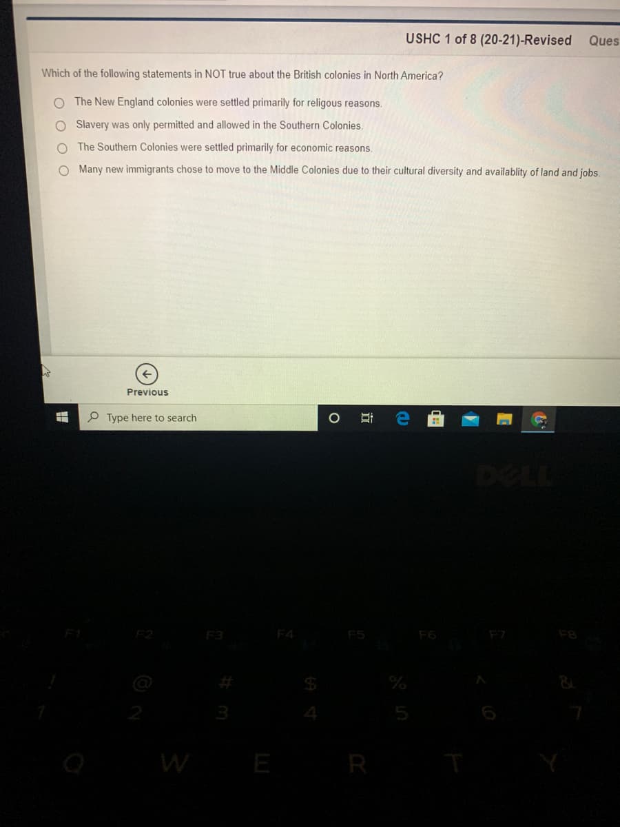 USHC 1 of 8 (20-21)-Revised
Ques
Which of the following statements in NOT true about the British colonies in North America?
O The New England colonies were settled primarily for religous reasons.
O Slavery was only permitted and allowed in the Southern Colonies.
O The Southern Colonies were settled primarily for economic reasons.
O Many new immigrants chose to move to the Middle Colonies due to their cultural diversity and availablity of land and jobs.
Previous
P Type here to search
DELL
F2
F3
F4
F5
F6
WE
R
近
