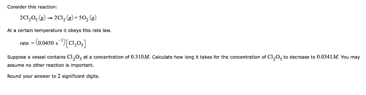 Consider this reaction:
2C1,0, (g) → 2Cl, (g)+ 50, (g)
At a certain temperature it obeys this rate law.
rate = (0.0450 s)[Cl,03]
Suppose a vessel contains Cl,0, at a concentration of 0.310M. Calculate how long it takes for the concentration of Cl,0, to decrease to 0.0341 M. You may
assume no other reaction is important.
Round your answer to 2 significant digits.
