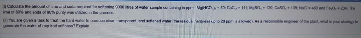 (1) Calculate the amount of lime and soda required for softening 9000 litres of water sample containing in ppm, Mg(HCo = 50; CaCl, = 111; MgSO, = 120; CaSO, = 138; NaCi = 480 and Fe-O, = 234, The
lime of 80% and soda of 90% purity was utilized in the process.
(i) You are given a task to treat the hard water to produce clear, transparent, and softened water (the residual hardness up to 20 ppm is allowed). As a responsible engineer of the plant, what is your strategy to
generate the water of required softness? Explain
