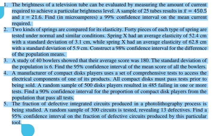 1. The brightness of a television tube can be evaluated by measuring the amount of current
required to achieve a particular brightness level. A sample of 25 tubes results in ã = 450.5
and s = 21.6. Find (in microamperes) a 99% confidence interval on the mean current
required.
2. Two kinds of springs are compared for its elasticity. Forty pieces of each type of spring are
tested under normal and similar conditions. Spring X had an average elasticity of 52.4 cm
with a standard deviation of 3.1 cm, while spring X had an average elasticity of 62.8 cm
with a standard deviation of 5.9 cm. Construct a 98% confidence interval for the difference
of the population means.
3. A study of 40 bowlers showed that their average score was 180. The standard deviation of
the population is 6. Find the 95% confidence interval of the mean score of all the bowlers.
4. A manufacturer of compact disks players uses a set of comprehensive tests to access the
electrical components of one of its products. All compact disks must pass tests prior to
being sold. A random sample of 500 disks players resulted in 485 failing in one or more
tests. Find a 90% confidence interval for the proportion of compact disk players from the
population that pass all tests.
5. The fraction of defective integrated circuits produced in a photolithography process is
being studied. A random sample of 300 circuits is tested, revealing 13 defectives. Find a
95% confidence interval on the fraction of defective circuits produced by this particular
tool.
