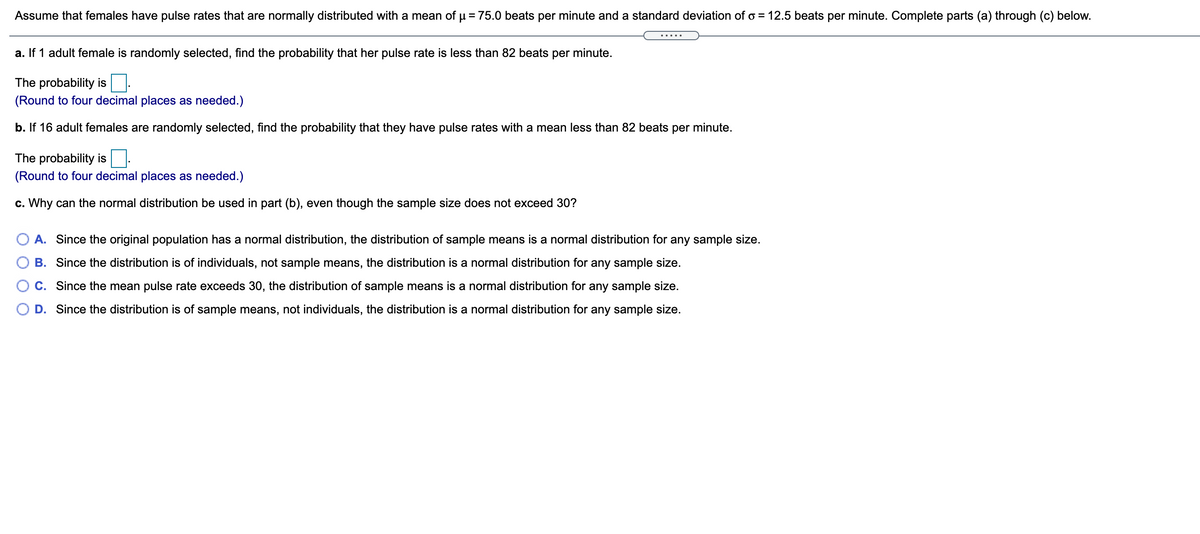 Assume that females have pulse rates that are normally distributed with a mean of µ = 75.0 beats per minute and a standard deviation of o = 12.5 beats per minute. Complete parts (a) through (c) below.
.....
a. If 1 adult female is randomly selected, find the probability that her pulse rate is less than 82 beats per minute.
The probability is
(Round to four decimal places as needed.)
b. If 16 adult females are randomly selected, find the probability that they have pulse rates with a mean less than 82 beats per minute.
The probability is
(Round to four decimal places as needed.)
c. Why can the normal distribution be used in part (b), even though the sample size does not exceed 30?
O A. Since the original population has a normal distribution, the distribution of sample means is a normal distribution for any sample size.
B. Since the distribution is of individuals, not sample means, the distribution is a normal distribution for any sample size.
C. Since the mean pulse rate exceeds 30, the distribution of sample means is a normal distribution for any sample size.
D. Since the distribution is of sample means, not individuals, the distribution is a normal distribution for any sample size.
