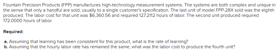 Fountain Precision Products (FPP) manufactures high-technology measurement systems. The systems are both complex and unique in
the sense that only a handful are sold, usually to a single customer's specification. The last unit of model FPP-28X sold was the eighth
produced. The labor cost for that unit was $6,360.56 and required 127.2112 hours of labor. The second unit produced required
172.0000 hours of labor.
Required:
a. Assuming that learning has been consistent for this product, what is the rate of learning?
b. Assuming that the hourly labor rate has remained the same, what was the labor cost to produce the fourth unit?