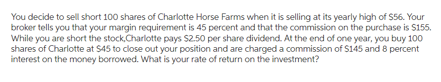 You decide to sell short 100 shares of Charlotte Horse Farms when it is selling at its yearly high of $56. Your
broker tells you that your margin requirement is 45 percent and that the commission on the purchase is $155.
While you are short the stock,Charlotte pays $2.50 per share dividend. At the end of one year, you buy 100
shares of Charlotte at $45 to close out your position and are charged a commission of $145 and 8 percent
interest on the money borrowed. What is your rate of return on the investment?