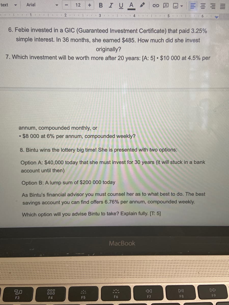 Arial
BIUA
text
12
3 4
6. Febie invested in a GIC (Guaranteed Investment Certificate) that paid 3.25%
simple interest. In 36 months, she earned $485. How much did she invest
originally?
7. Which investment will be worth more after 20 years: [A: 5] • $10 000 at 4.5% per
annum, compounded monthly, or
$8 000 at 6% per annum, compounded weekly?
8. Bintu wins the lottery big time! She is presented with two options:
Option A: $40,000 today that she must invest for 30 years (it will stuck in a bank
account until then)
Option B: A lump sum of $200 000 today
As Bintu's financial advisor you must counsel her as to what best to do. The best
savings account you can find offers 6.76% per annum, compounded weekly.
Which option will you advise Bintu to take? Explain fully. [T: 5]
MacBook
20
000
000
DII
DD
F4
F8
F9
F3
F5
F6
F7
lıli
