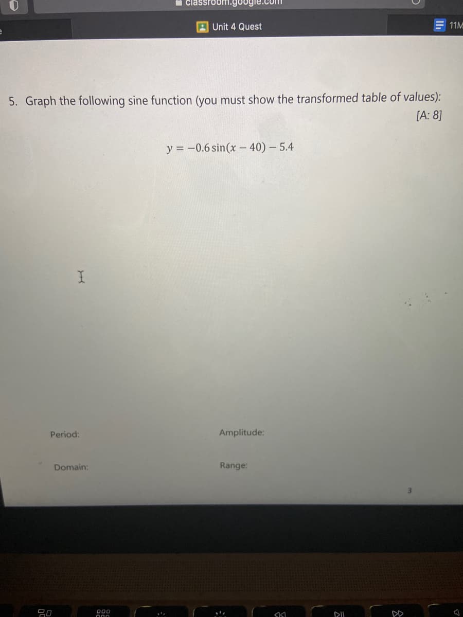 i classroom.go
A Unit 4 Quest
E 11M
5. Graph the following sine function (you must show the transformed table of values):
[A: 8]
y = -0.6 sin(x – 40) - 5.4
Period:
Amplitude:
Domain:
Range:
吕0
00
DD
