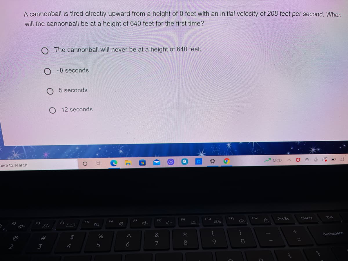 A cannonball is fired directly upward from a height of 0 feet with an initial velocity of 208 feet per second. When
will the cannonball be at a height of 640 feet for the first time?
The cannonball will never be at a height of 640 feet.
O -8 seconds
O 5 seconds
12 seconds
MCD
nere to search
F12
Insert
Del
F9
F10
F11
Prt Sc
F6
F7
F8
F3
F4
F5
&
Backspace
%23
9.
3
4
5
6

