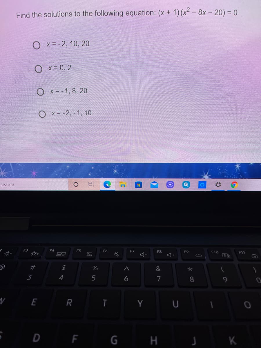 Find the solutions to the following equation: (x + 1) (x² - 8x - 20) = 0
O x = -2, 10, 20
O x= 0, 2
O x = - 1, 8, 20
O x = -2, - 1, 10
search
F3
F4
F5
F6
F7
F8
F9
F10
F11
2#
24
%
&
3
4
7
8
9
E R
T
Y
U
D F
G
く 6
行
