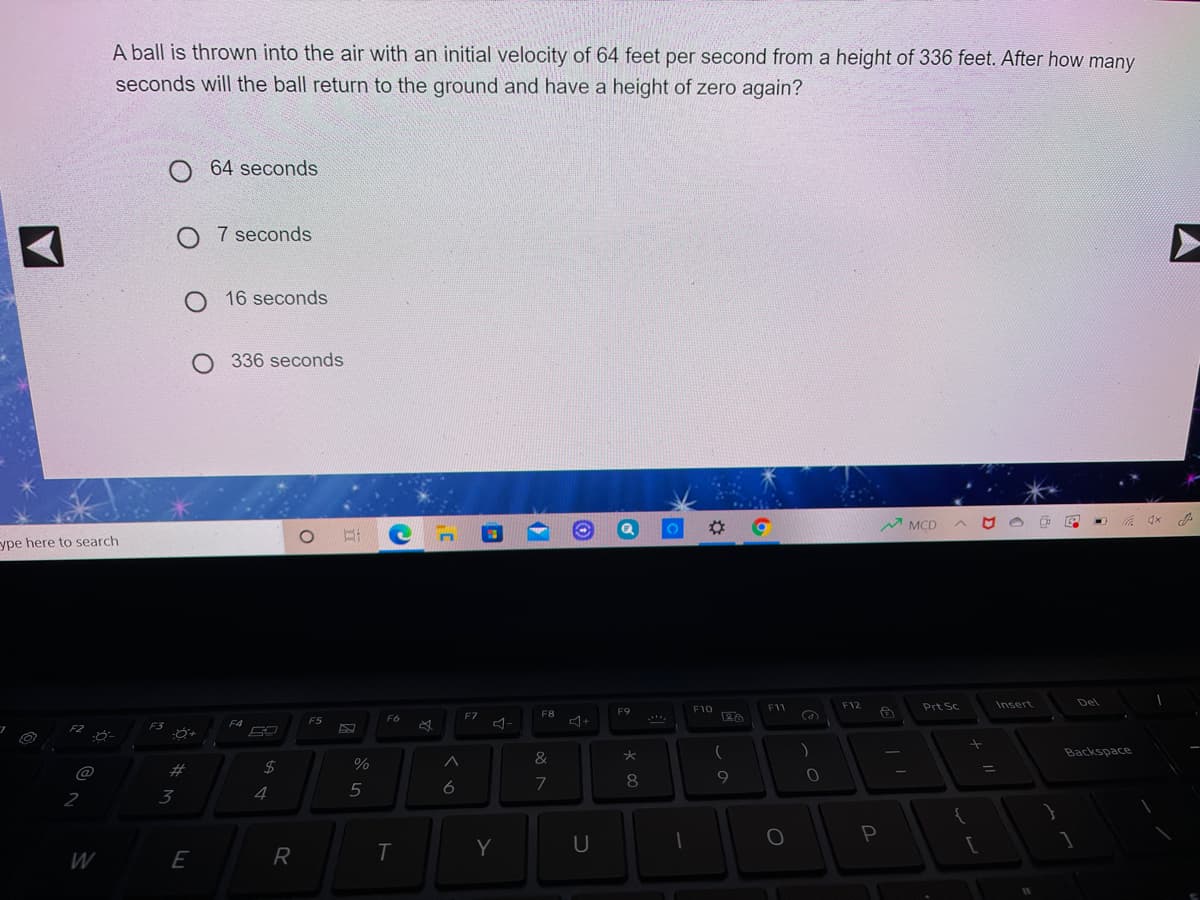 A ball is thrown into the air with an initial velocity of 64 feet per second from a height of 336 feet. After how many
seconds will the ball return to the ground and have a height of zero again?
O 64 seconds
O 7 seconds
16 seconds
O 336 seconds
な G
A MCD
ype here to search
F11
F12
Prt Sc
Insert
Del
F9
F10
F6
F7
F8
Ca
F4
F5
F2
Backspace
&
23
%D
7
8
9
2
3
4
5
6
Y
U
W
E
R
