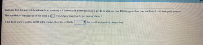 Suppose that the market interest rate in an economy is 7 percent and a bond promises to pay $615 after one year, $856 two years from now, and finally $1423 three years from now
The equilibrium market price of this bond is $
(Round your response to two decimal places)
If this bond were to sell for $2981 in the market,
then it is profitable
this bond from investors' perspectives.