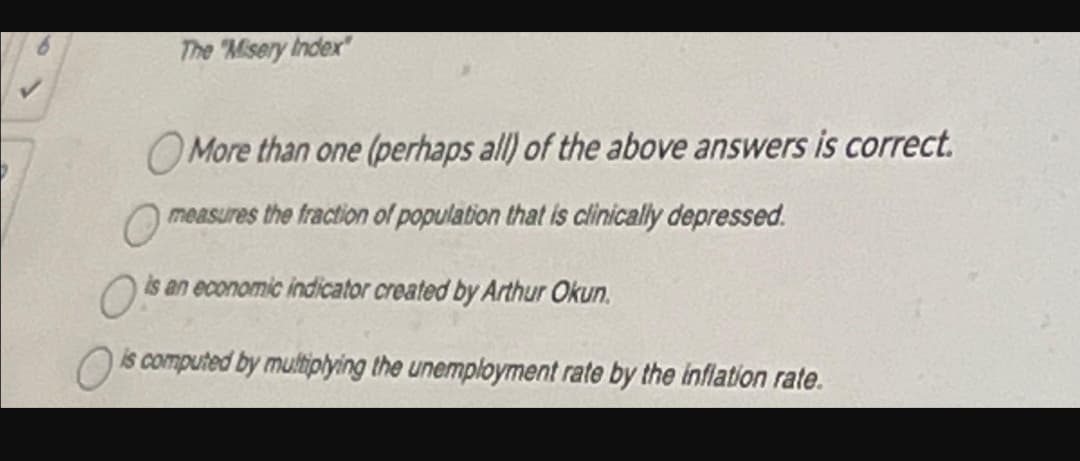 The "Misery Index"
More than one (perhaps all) of the above answers is correct.
measures the fraction of population that is clinically depressed.
is an economic indicator created by Arthur Okun.
is computed by multiplying the unemployment rate by the inflation rate.