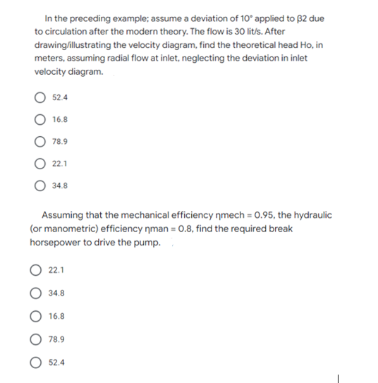 In the preceding example; assume a deviation of 10° applied to B2 due
to circulation after the modern theory. The flow is 30 lit/s. After
drawing/illustrating the velocity diagram, find the theoretical head Ho, in
meters, assuming radial flow at inlet, neglecting the deviation in inlet
velocity diagram.
52.4
16.8
78.9
O 22.1
34.8
Assuming that the mechanical efficiency nmech = 0.95, the hydraulic
(or manometric) efficiency nman = 0.8, find the required break
horsepower to drive the pump.
22.1
34.8
16.8
78.9
52.4
