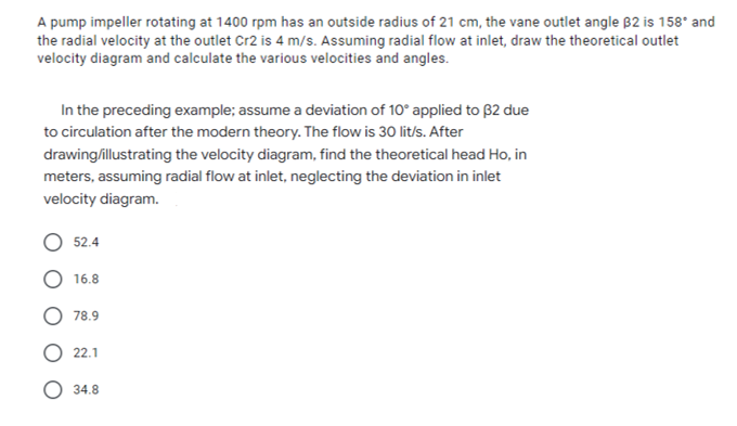 A pump impeller rotating at 1400 rpm has an outside radius of 21 cm, the vane outlet angle B2 is 158° and
the radial velocity at the outlet Cr2 is 4 m/s. Assuming radial flow at inlet, draw the theoretical outlet
velocity diagram and calculate the various velocities and angles.
In the preceding example; assume a deviation of 10° applied to B2 due
to circulation after the modern theory. The flow is 30 lit/s. After
drawing/illustrating the velocity diagram, find the theoretical head Ho, in
meters, assuming radial flow at inlet, neglecting the deviation in inlet
velocity diagram.
52.4
16.8
78.9
22.1
34.8
