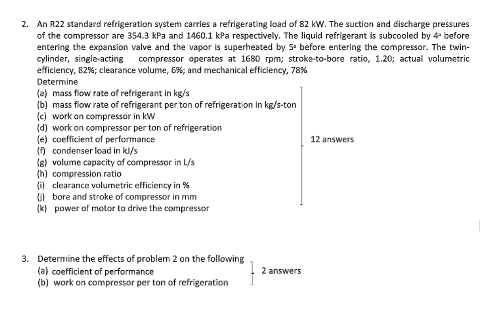 2. An R22 standard refrigeration system carries a refrigerating load of 82 kW. The suction and discharge pressures
of the compressor are 354.3 kPa and 1460.1 kPa respectively. The liquid refrigerant is subcooled by 4° before
entering the expansion valve and the vapor is superheated by 5° before entering the compressor. The twin-
cylinder, single-acting
efficiency, 82%; clearance volume, 6%; and mechanical efficiency, 78%
compressor operates at 1680 rpm; stroke-to-bore ratio, 1.20; actual volumetric
Determine
(a) mass flow rate of refrigerant in kg/s
(b) mass flow rate of refrigerant per ton of refrigeration in kg/s-ton
(c) work on compressor in kW
(d) work on compressor per ton of refrigeration
(e) coefficient of performance
(f) condenser load in kJ/s
(8) volume capacity of compressor in L/s
(h) compression ratio
(i) clearance volumetric efficiency in %
1) bore and stroke of compressor in mm
(k) power of motor to drive the compressor
12 answers
3. Determine the effects of problem 2 on the following
(a) coefficient of performance
(b) work on compressor per ton of refrigeration
2 answers
