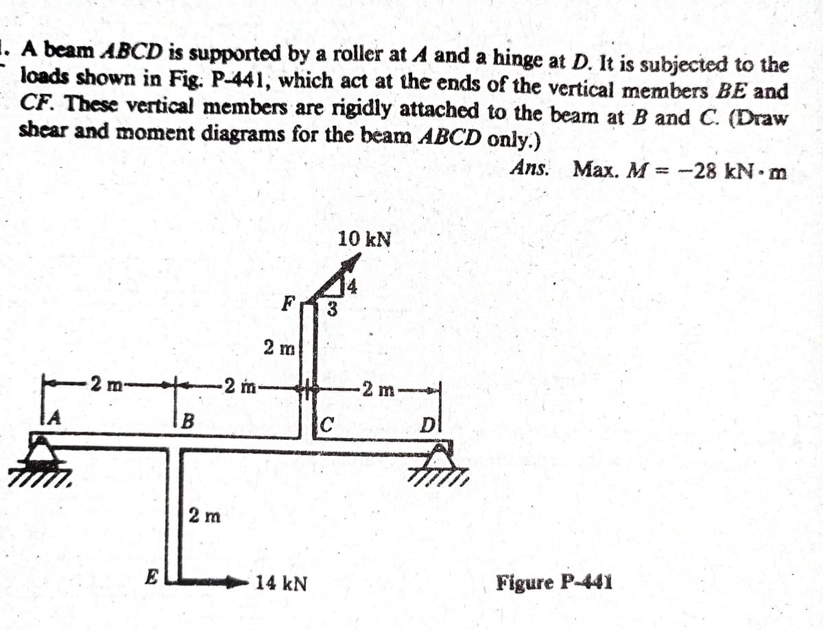 1. A beam ABCD is supported by a roller at and a hinge at D. It is subjected to the
loads shown in Fig. P-441, which act at the ends of the vertical members BE and
CF. These vertical members are rigidly attached to the beam at B and C. (Draw
shear and moment diagrams for the beam ABCD only.)
Ans. Max. M = -28 kN. m
%3|
10 kN
F
2 m
2 m
-2 m-
-2 m
IB
C
DI
2 m
E
14 kN
Figure P-441
