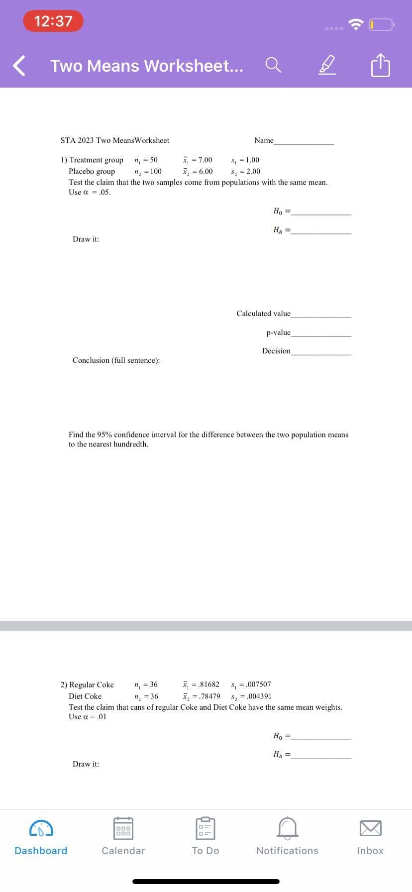 12:37
Two Means Worksheet...
STA 2023 Two MeansWorksheet
Name
*, = 7.00
x, = 6.00
S, = 1.00
s, = 2.00
1) Treatment group
n = 50
Placebo group
n, = 100
Test the claim that the two samples come from populations with the same mean.
Use a = .05.
Ho =
HA =
Draw it:
Calculated value
p-value
Decision
Conclusion (full sentence):
Find the 95% confidence interval for the difference between the two population means
to the nearest hundredth.
x, = .81682
x, = .78479
2) Regular Coke
n, = 36
s, =.007507
Diet Coke
n, = 36
s, = .004391
Test the claim that cans of regular Coke and Diet Coke have the same mean weights.
Use a = .01
H, =
HA =
Draw it:
D00
000
Dashboard
Calendar
To Do
Notifications
Inbox
