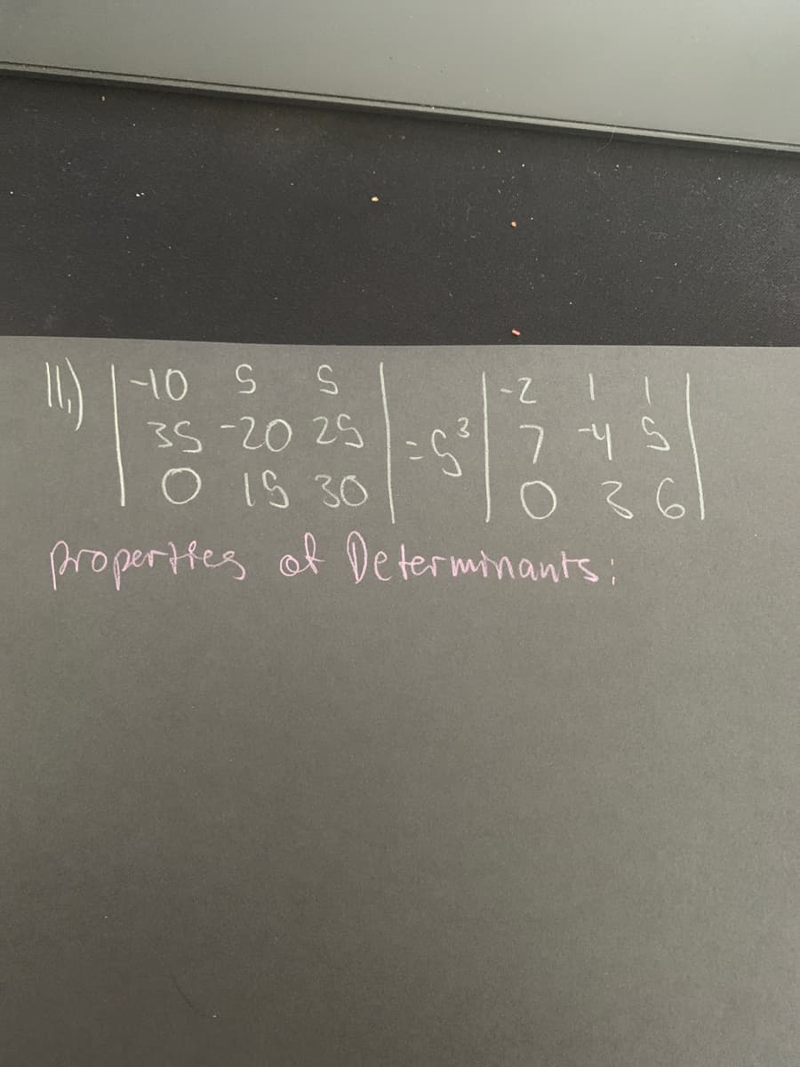 ### Properties of Determinants

Consider the following determinant problem:

\[ 
\begin{vmatrix}
-10 & s & s \\
35 & -20 & 25 \\
0 & 15 & 30 \\
\end{vmatrix}
 = s^3 
\begin{vmatrix}
-2 & 1 & 1 \\
7 & -4 & s \\
0 & 3 & 6 \\
\end{vmatrix}
\]

This problem illustrates the properties of determinants, specifically how they change with scalar multiplication and matrix operations. 

**Explanation of each matrix:**

1. **First Matrix:**
   - Row 1: `-10`, `s`, `s`
   - Row 2: `35`, `-20`, `25`
   - Row 3: `0`, `15`, `30`

   This matrix shows real numbers and variables which can affect the determinant calculation, dependent on the scalar \( s \).

2. **Second Matrix:**
   - Row 1: `-2`, `1`, `1`
   - Row 2: `7`, `-4`, `s`
   - Row 3: `0`, `3`, `6`

   The second matrix is multiplied by \( s^3 \), indicating the effect of scaling by \( s \).

This example demonstrates how modifying elements in a matrix or scaling by a factor like \( s^3 \) will affect the outcome of the determinant.