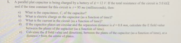 1. A parallel plat capacitor is being charged by a battery of ɛ = 12 V. If the total resistance of the circuit is 5.0 kl2
and if the time constant for this circuit is r= 95 ms (milliseconds), then:
a) What is the capacitance, C, of the capacitor?
b) What is electric charge on the capacitor (as a function of time)?
What is the current in the circuit (as a function of time)?
c)
d) If the capacitor plates are circular and the separation distance is d= 0.8 mm, calculate the E field value
between the plates of the capacitor (as a function of time).
Calculate the B field value and directions, between the plates of the capacitor (as a function of time), at a
distance r from the center of plates.
