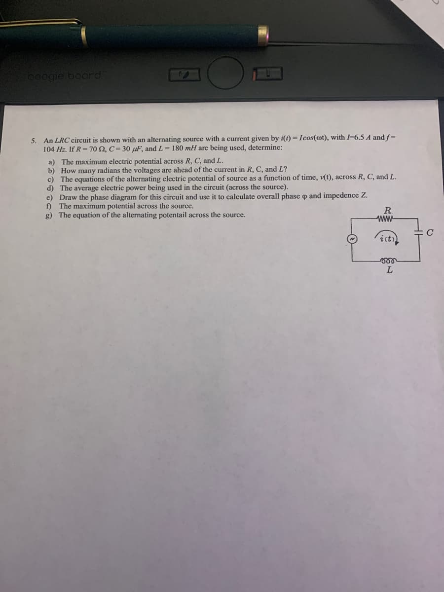 poogie board
5. An LRC circuit is shown with an alternating source with a current given by i(t) =Icos(@t), with =6.5 A and f=
104 Hz. If R= 70 Q, C = 30 µF, and L = 180 mH are being used, determine:
a) The maximum electric potential across R, C, and L.
b) How many radians the voltages are ahead of the current in R, C, and L?
c) The equations of the alternating electric potential of source as a function of time, v(t), across R, C, and L.
d) The average electric power being used in the circuit (across the source).
e) Draw the phase diagram for this circuit and use it to calculate overall phase p and impedence Z.
f) The maximum potential across the source.
g) The equation of the alternating potentail across the source.
R.
ww
1l
