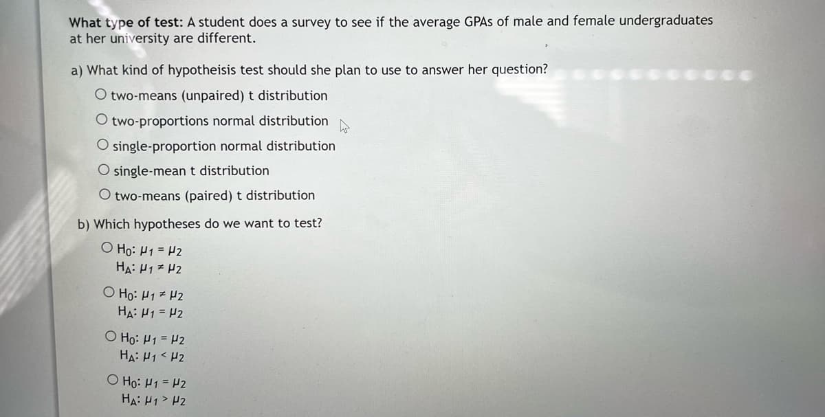 What type of test: A student does a survey to see if the average GPAS of male and female undergraduates
at her university are different.
a) What kind of hypotheisis test should she plan to use to answer her question?
O two-means (unpaired) t distribution
O two-proportions normal distribution
O single-proportion normal distribution
O single-meant distribution
O two-means (paired) t distribution
b) Which hypotheses do we want to test?
O Ho: H1 = H2
HA: H17 H2
O Ho: H1 H2
HA: H1 = P2
O Ho: H1 = H2
HA: H1< H2
O Ho: H1 = H2
HA: H1> H2
