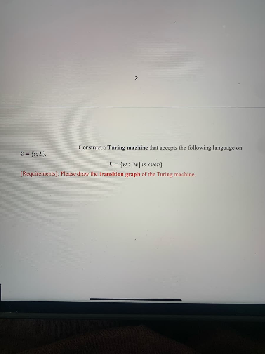 2
Construct a Turing machine that accepts the following language on
E = {a, b}.
L = {w: ]w| is even}
[Requirements]: Please draw the transition graph of the Turing machine.
